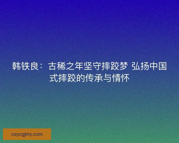 韩铁良：古稀之年坚守摔跤梦 弘扬中国式摔跤的传承与情怀